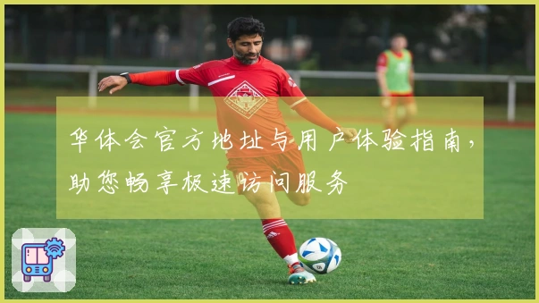 华体会官方地址与用户体验指南，助您畅享极速访问服务